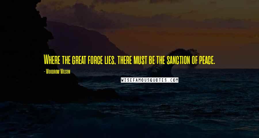 Woodrow Wilson Quotes: Where the great force lies, there must be the sanction of peace.