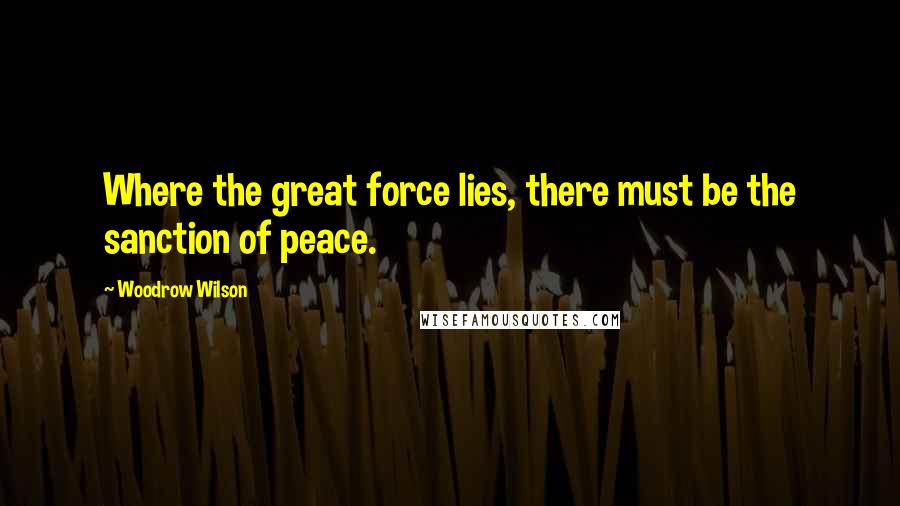 Woodrow Wilson Quotes: Where the great force lies, there must be the sanction of peace.