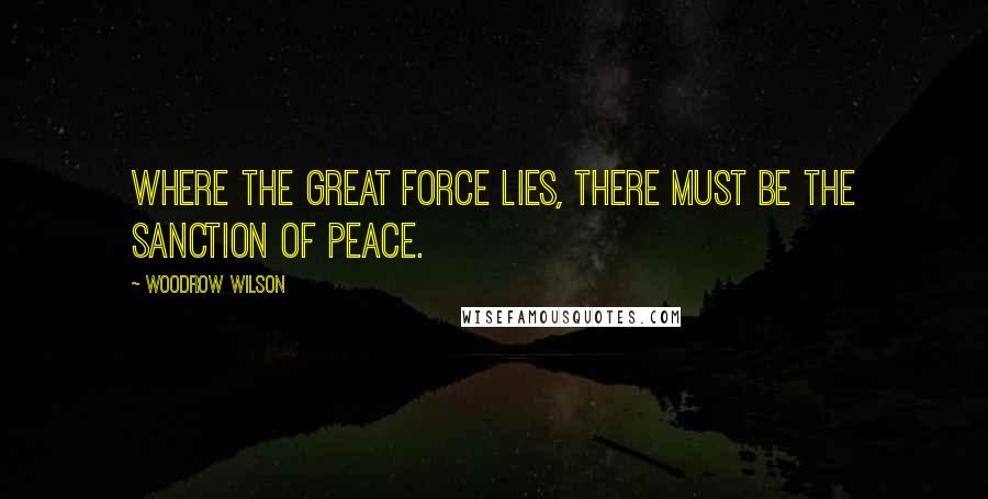 Woodrow Wilson Quotes: Where the great force lies, there must be the sanction of peace.