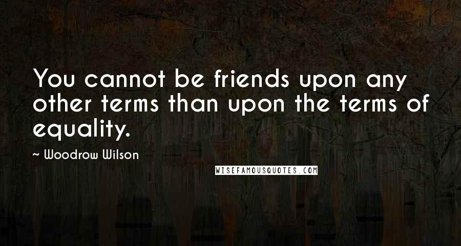 Woodrow Wilson Quotes: You cannot be friends upon any other terms than upon the terms of equality.