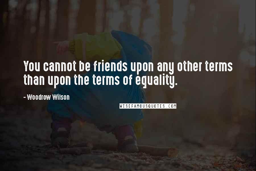 Woodrow Wilson Quotes: You cannot be friends upon any other terms than upon the terms of equality.