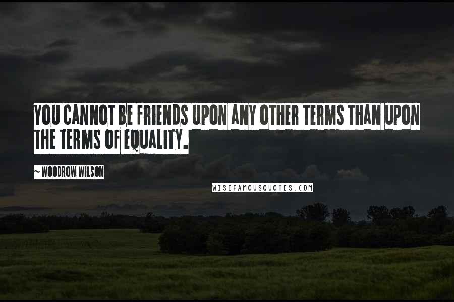 Woodrow Wilson Quotes: You cannot be friends upon any other terms than upon the terms of equality.