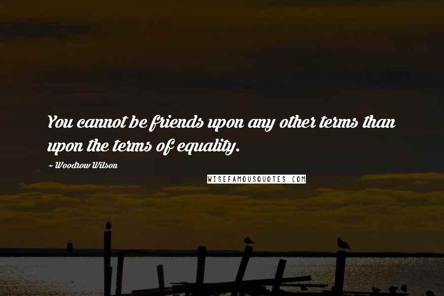 Woodrow Wilson Quotes: You cannot be friends upon any other terms than upon the terms of equality.
