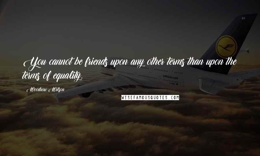 Woodrow Wilson Quotes: You cannot be friends upon any other terms than upon the terms of equality.