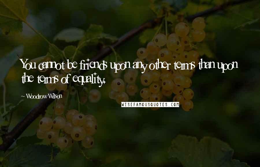 Woodrow Wilson Quotes: You cannot be friends upon any other terms than upon the terms of equality.