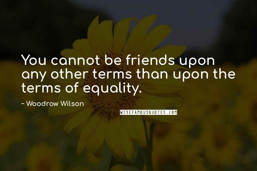 Woodrow Wilson Quotes: You cannot be friends upon any other terms than upon the terms of equality.