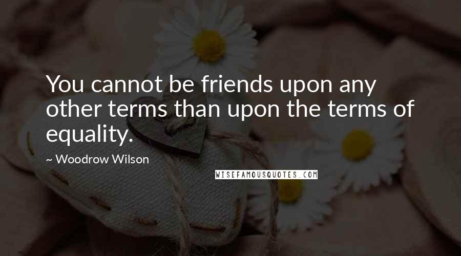 Woodrow Wilson Quotes: You cannot be friends upon any other terms than upon the terms of equality.