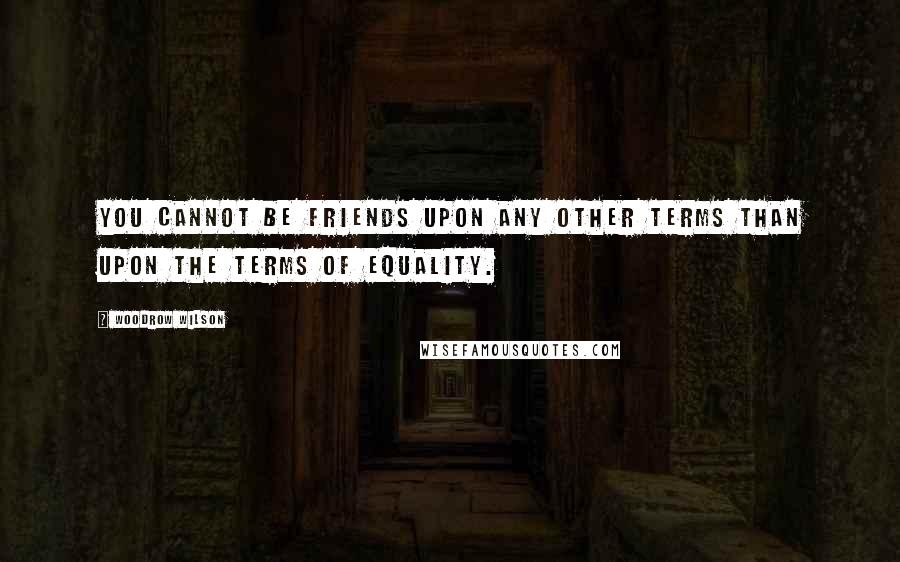 Woodrow Wilson Quotes: You cannot be friends upon any other terms than upon the terms of equality.