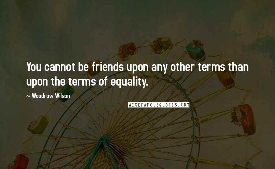 Woodrow Wilson Quotes: You cannot be friends upon any other terms than upon the terms of equality.