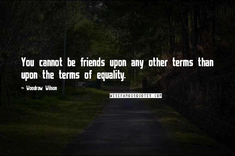 Woodrow Wilson Quotes: You cannot be friends upon any other terms than upon the terms of equality.