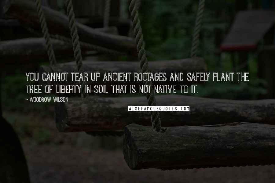 Woodrow Wilson Quotes: You cannot tear up ancient rootages and safely plant the tree of liberty in soil that is not native to it.