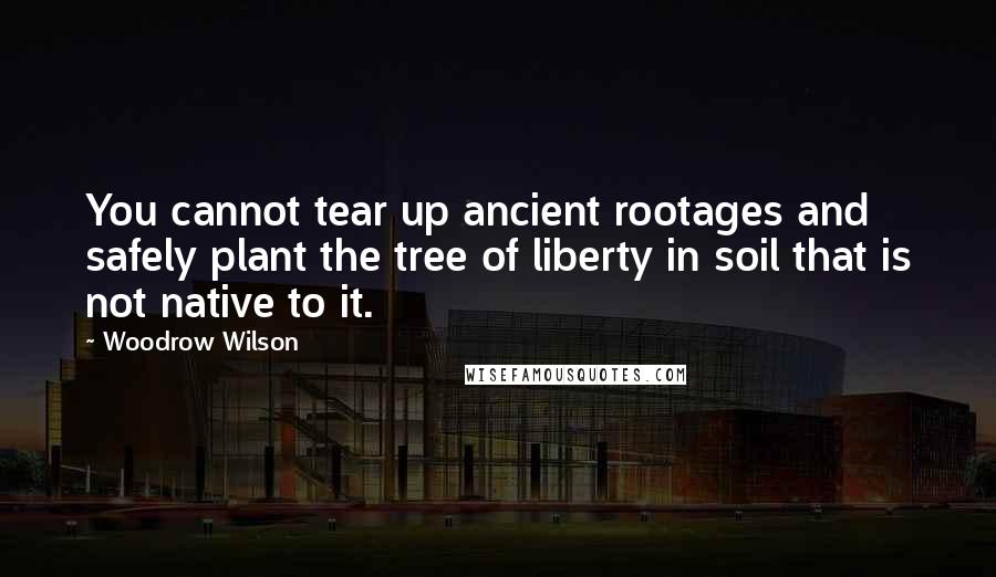 Woodrow Wilson Quotes: You cannot tear up ancient rootages and safely plant the tree of liberty in soil that is not native to it.