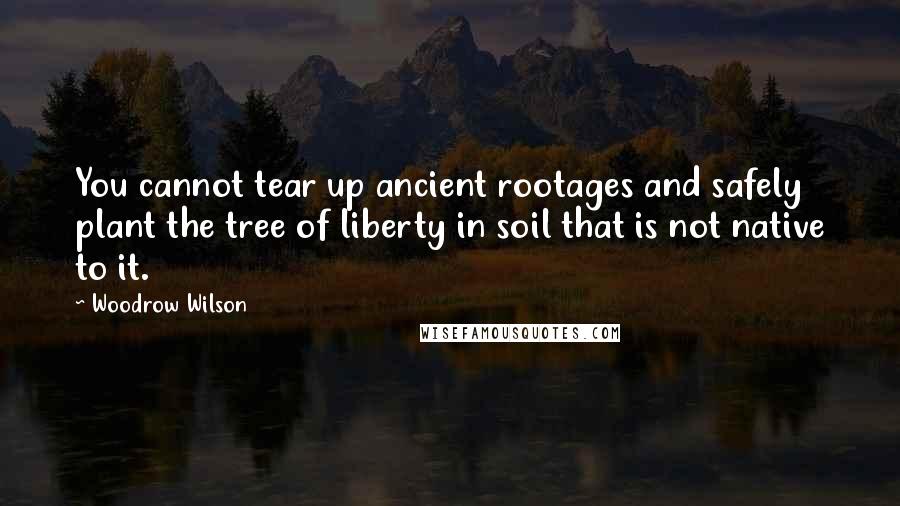 Woodrow Wilson Quotes: You cannot tear up ancient rootages and safely plant the tree of liberty in soil that is not native to it.