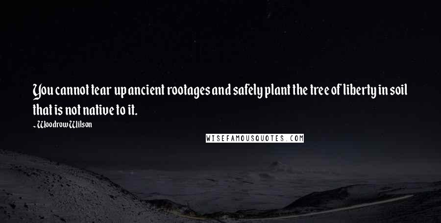 Woodrow Wilson Quotes: You cannot tear up ancient rootages and safely plant the tree of liberty in soil that is not native to it.