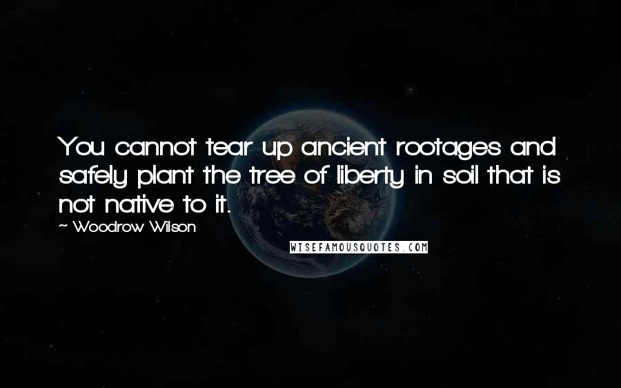 Woodrow Wilson Quotes: You cannot tear up ancient rootages and safely plant the tree of liberty in soil that is not native to it.