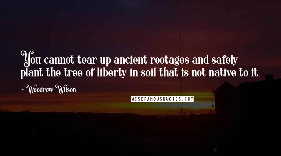 Woodrow Wilson Quotes: You cannot tear up ancient rootages and safely plant the tree of liberty in soil that is not native to it.