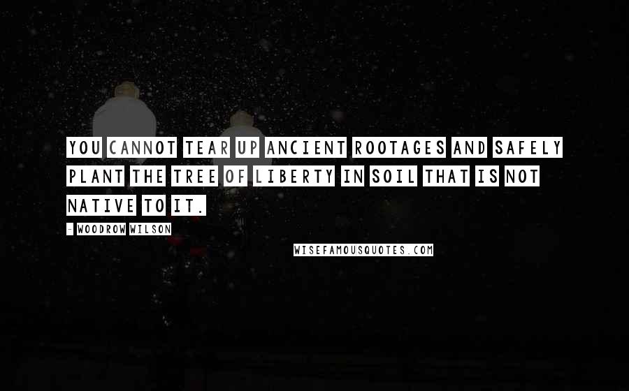 Woodrow Wilson Quotes: You cannot tear up ancient rootages and safely plant the tree of liberty in soil that is not native to it.