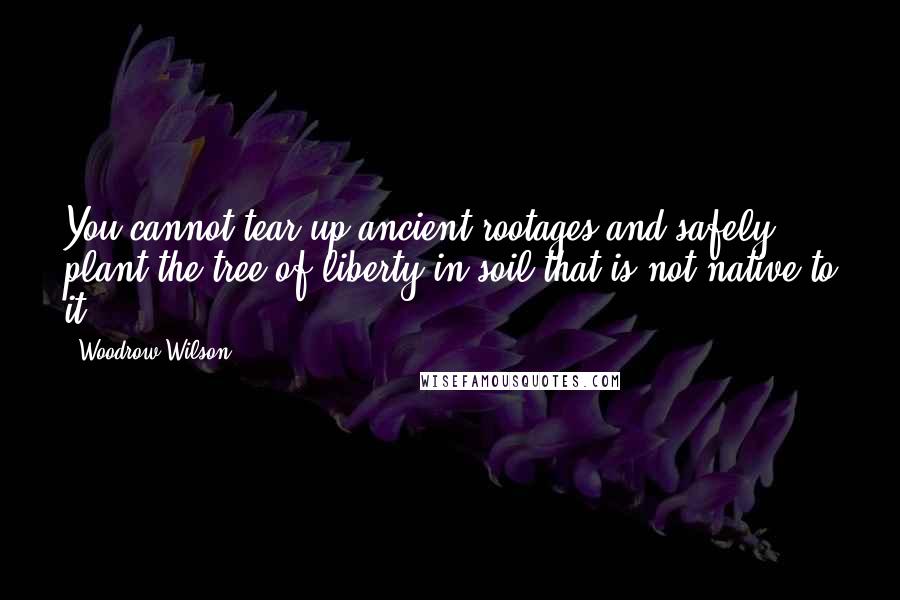 Woodrow Wilson Quotes: You cannot tear up ancient rootages and safely plant the tree of liberty in soil that is not native to it.