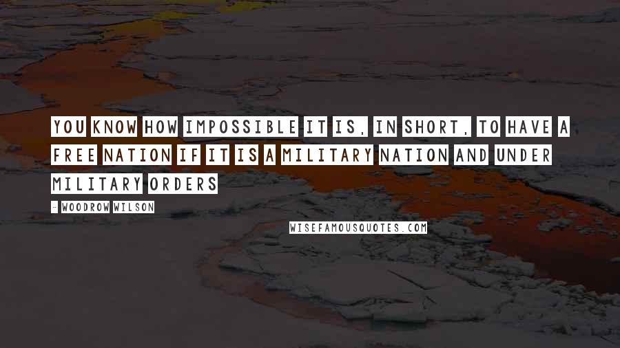 Woodrow Wilson Quotes: You know how impossible it is, in short, to have a free nation if it is a military nation and under military orders