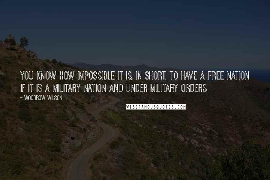 Woodrow Wilson Quotes: You know how impossible it is, in short, to have a free nation if it is a military nation and under military orders