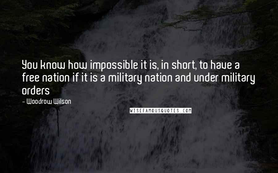 Woodrow Wilson Quotes: You know how impossible it is, in short, to have a free nation if it is a military nation and under military orders