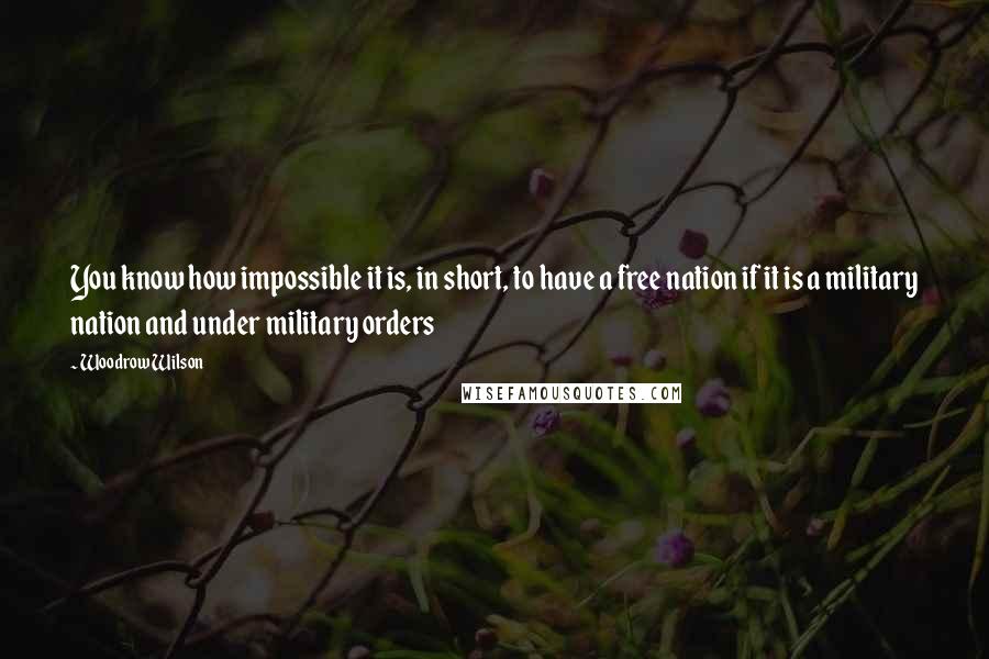 Woodrow Wilson Quotes: You know how impossible it is, in short, to have a free nation if it is a military nation and under military orders