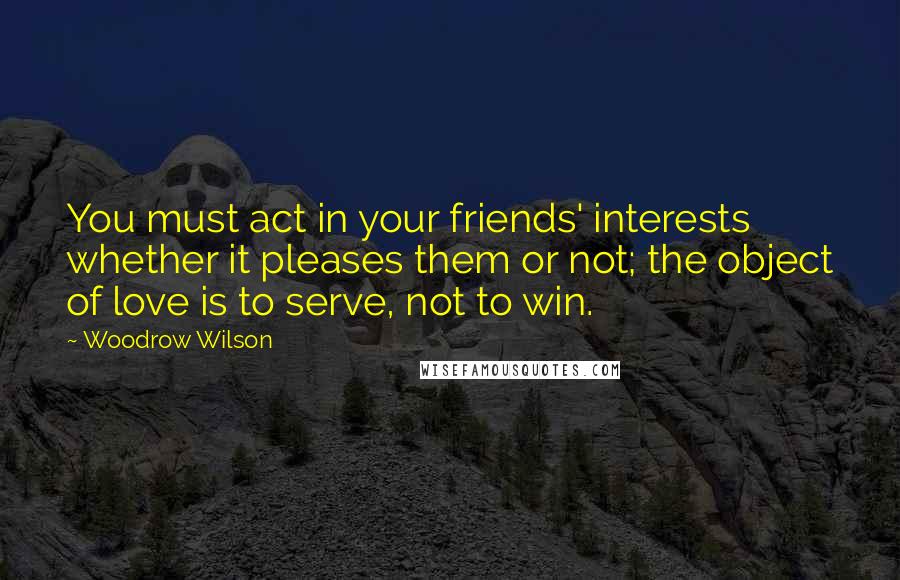 Woodrow Wilson Quotes: You must act in your friends' interests whether it pleases them or not; the object of love is to serve, not to win.