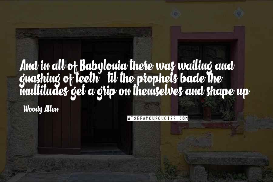 Woody Allen Quotes: And in all of Babylonia there was wailing and gnashing of teeth, 'til the prophets bade the multitudes get a grip on themselves and shape up.
