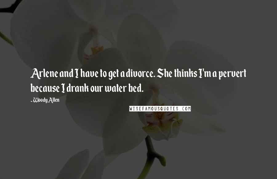 Woody Allen Quotes: Arlene and I have to get a divorce. She thinks I'm a pervert because I drank our water bed.