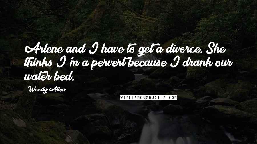Woody Allen Quotes: Arlene and I have to get a divorce. She thinks I'm a pervert because I drank our water bed.