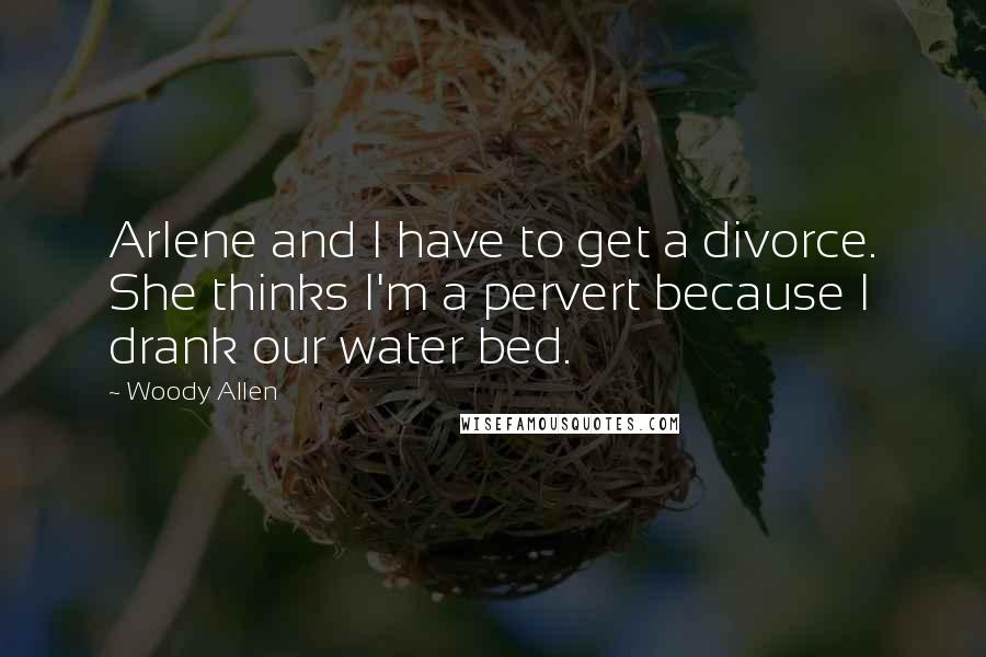 Woody Allen Quotes: Arlene and I have to get a divorce. She thinks I'm a pervert because I drank our water bed.