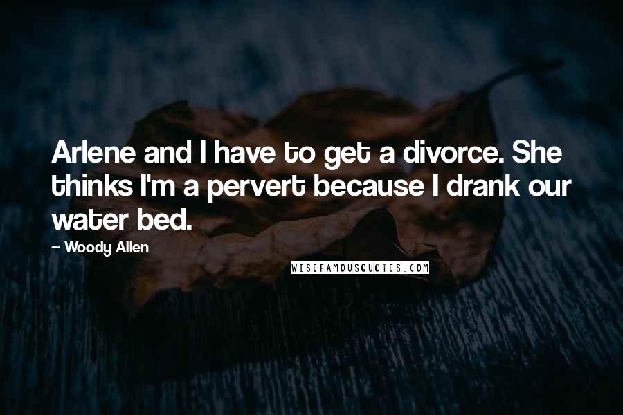 Woody Allen Quotes: Arlene and I have to get a divorce. She thinks I'm a pervert because I drank our water bed.