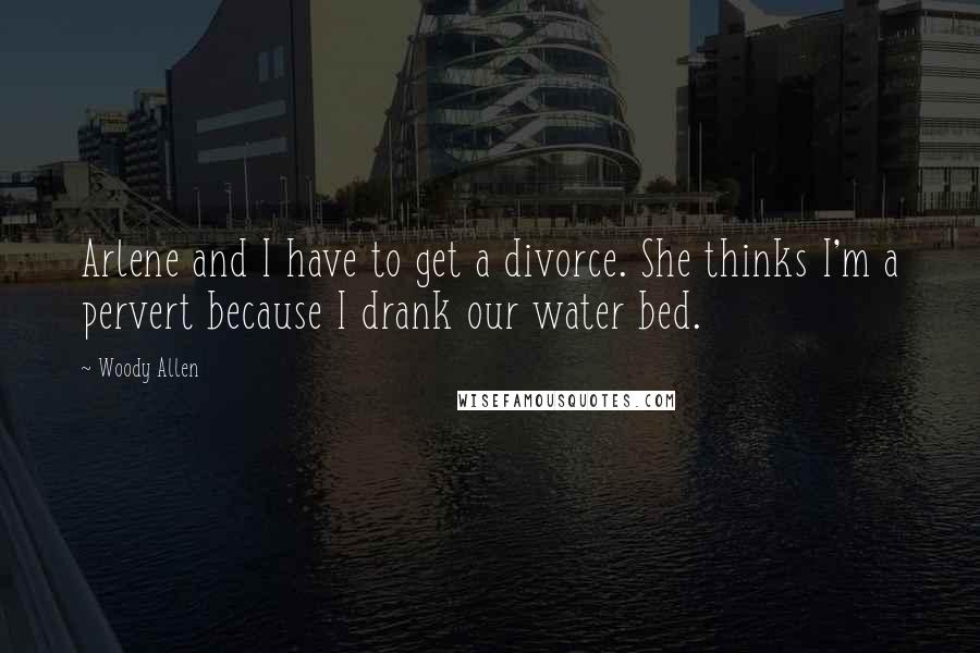 Woody Allen Quotes: Arlene and I have to get a divorce. She thinks I'm a pervert because I drank our water bed.