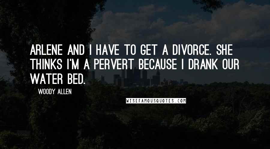 Woody Allen Quotes: Arlene and I have to get a divorce. She thinks I'm a pervert because I drank our water bed.