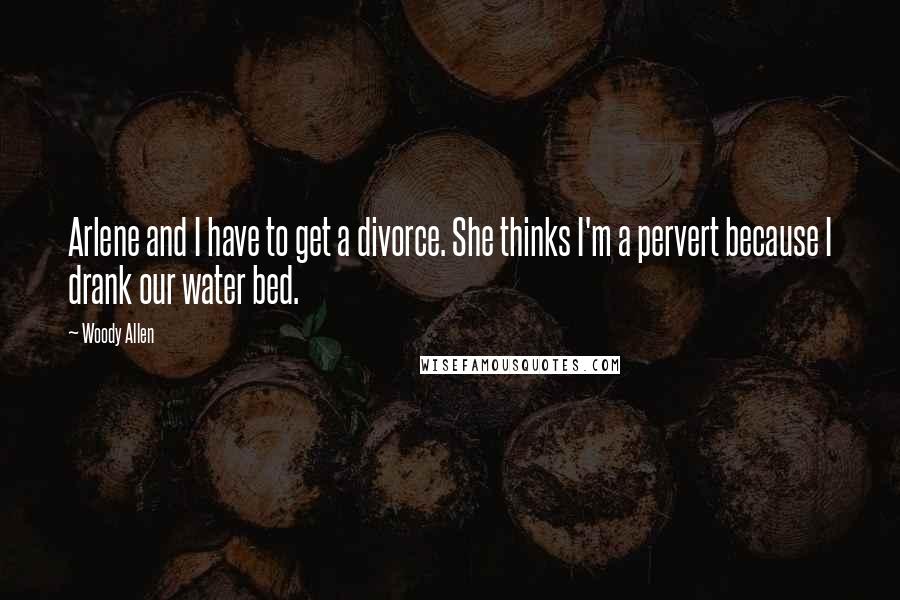 Woody Allen Quotes: Arlene and I have to get a divorce. She thinks I'm a pervert because I drank our water bed.