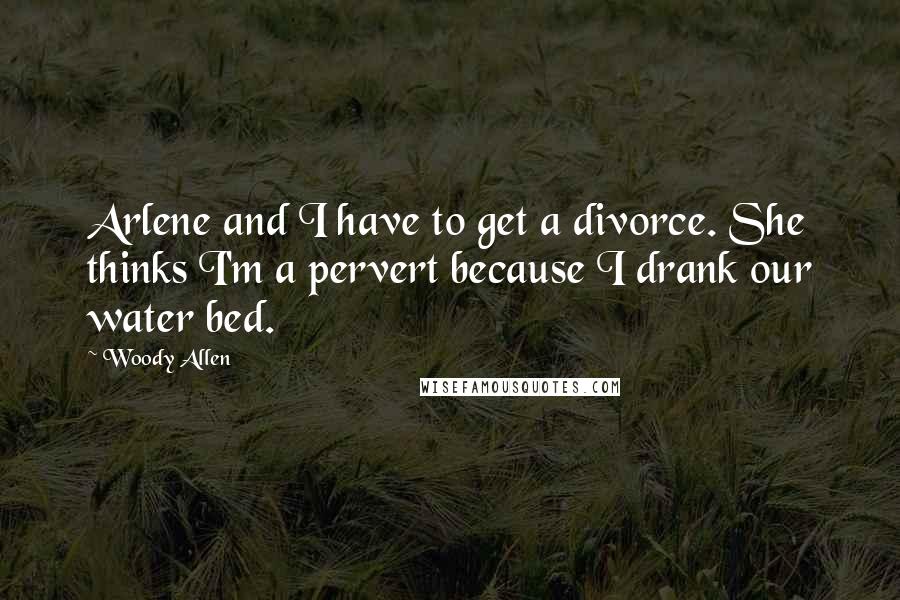 Woody Allen Quotes: Arlene and I have to get a divorce. She thinks I'm a pervert because I drank our water bed.