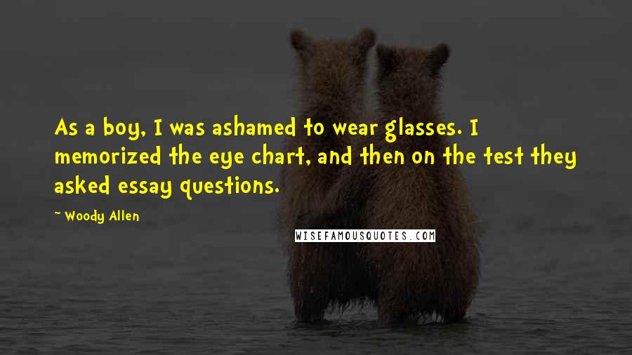 Woody Allen Quotes: As a boy, I was ashamed to wear glasses. I memorized the eye chart, and then on the test they asked essay questions.