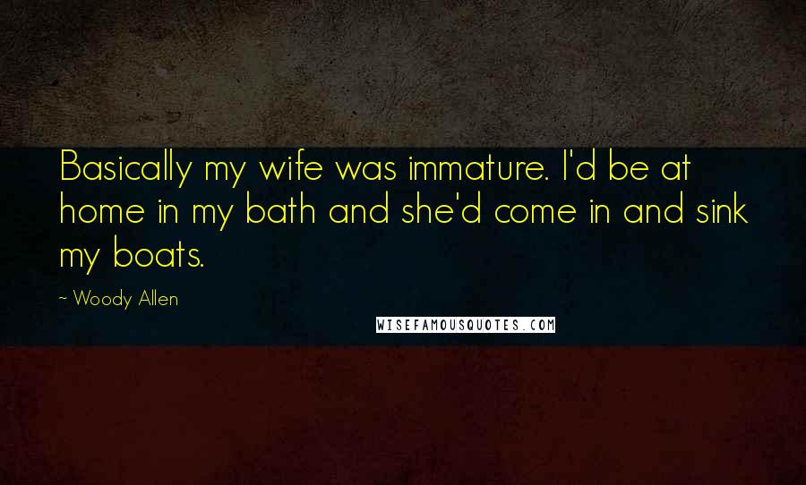 Woody Allen Quotes: Basically my wife was immature. I'd be at home in my bath and she'd come in and sink my boats.