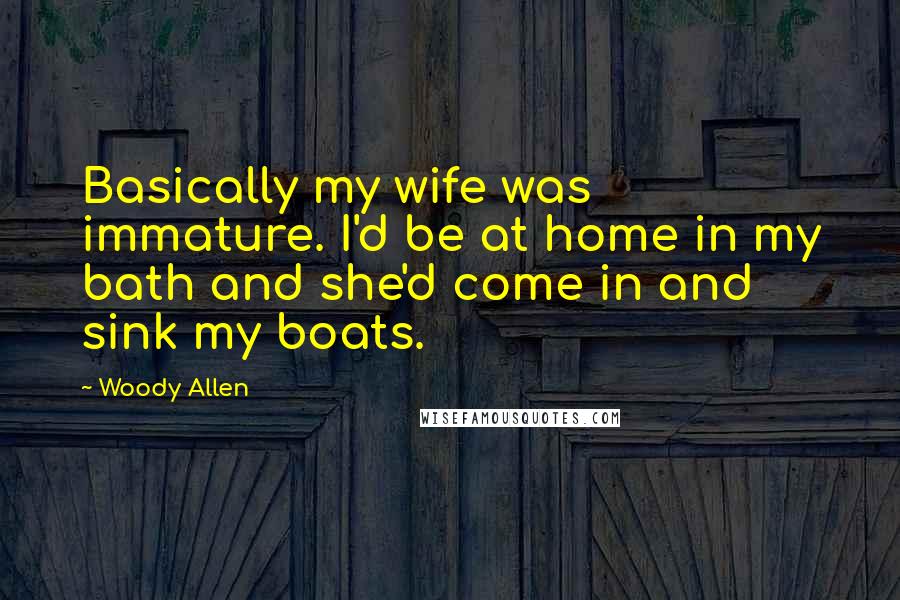 Woody Allen Quotes: Basically my wife was immature. I'd be at home in my bath and she'd come in and sink my boats.