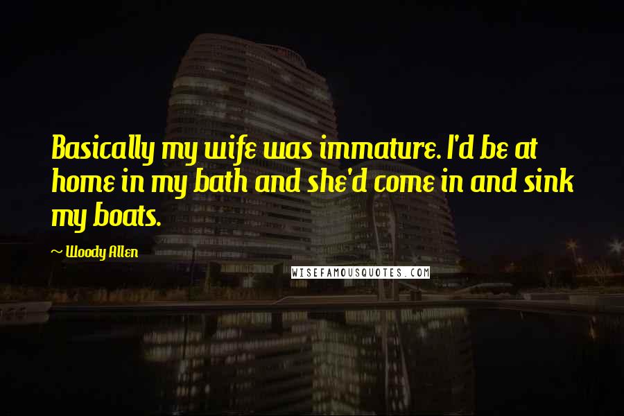 Woody Allen Quotes: Basically my wife was immature. I'd be at home in my bath and she'd come in and sink my boats.