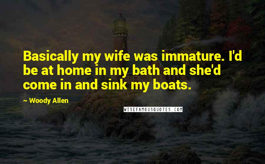 Woody Allen Quotes: Basically my wife was immature. I'd be at home in my bath and she'd come in and sink my boats.