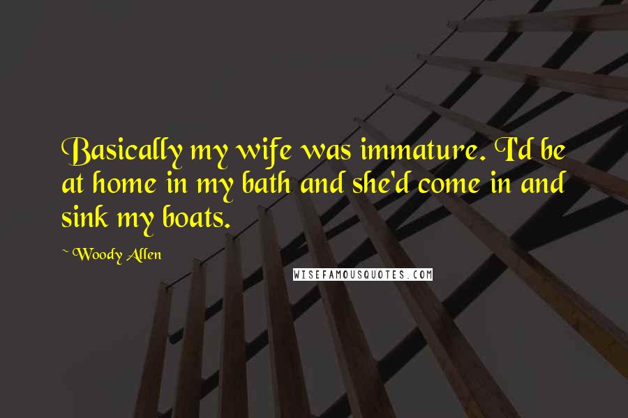 Woody Allen Quotes: Basically my wife was immature. I'd be at home in my bath and she'd come in and sink my boats.