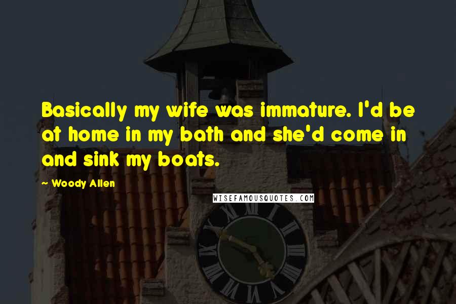 Woody Allen Quotes: Basically my wife was immature. I'd be at home in my bath and she'd come in and sink my boats.