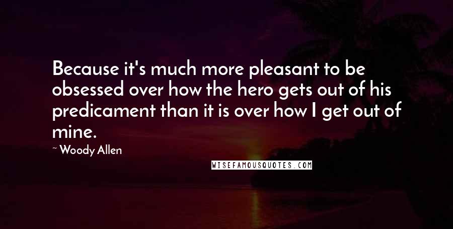 Woody Allen Quotes: Because it's much more pleasant to be obsessed over how the hero gets out of his predicament than it is over how I get out of mine.