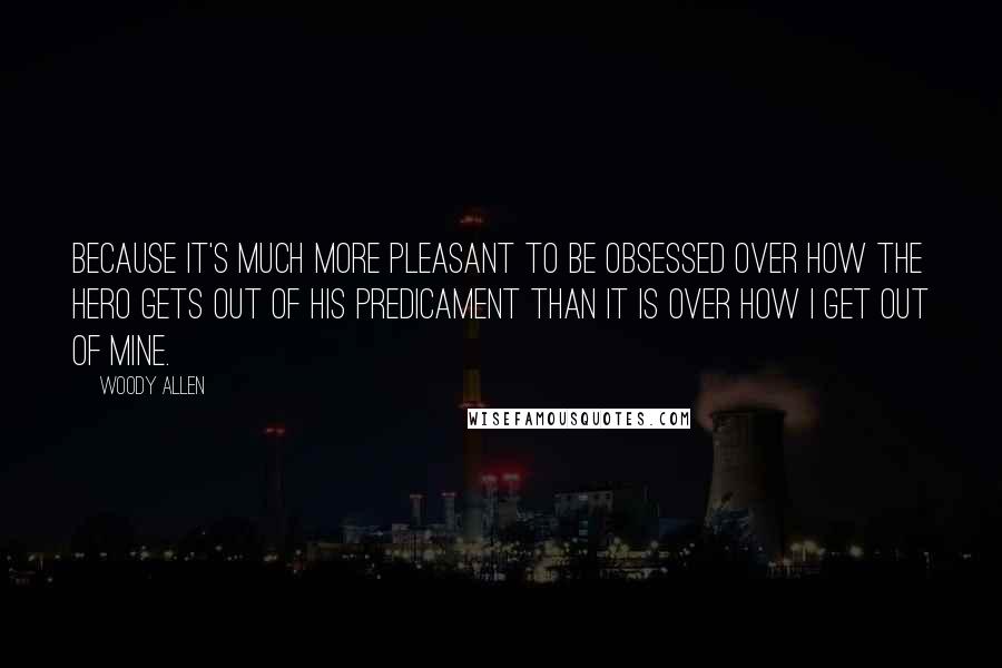 Woody Allen Quotes: Because it's much more pleasant to be obsessed over how the hero gets out of his predicament than it is over how I get out of mine.