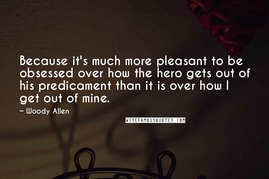 Woody Allen Quotes: Because it's much more pleasant to be obsessed over how the hero gets out of his predicament than it is over how I get out of mine.