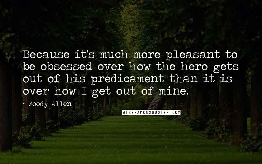 Woody Allen Quotes: Because it's much more pleasant to be obsessed over how the hero gets out of his predicament than it is over how I get out of mine.