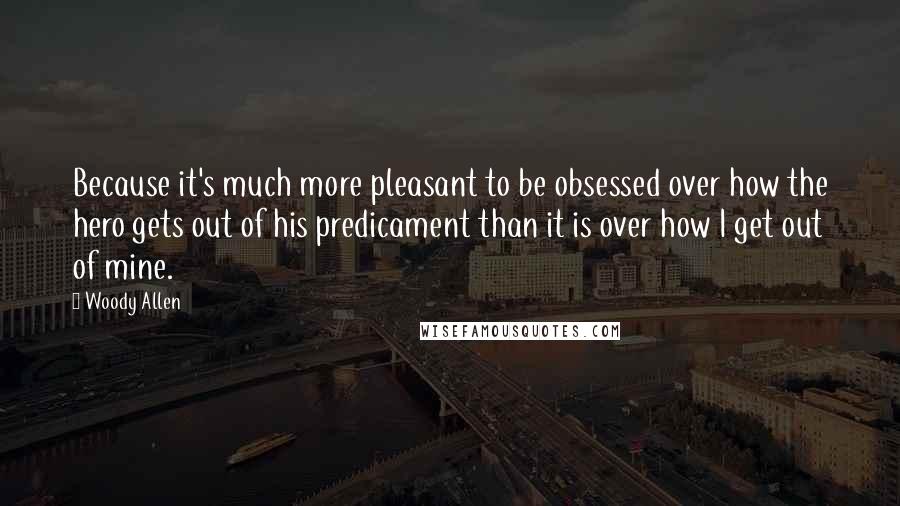 Woody Allen Quotes: Because it's much more pleasant to be obsessed over how the hero gets out of his predicament than it is over how I get out of mine.