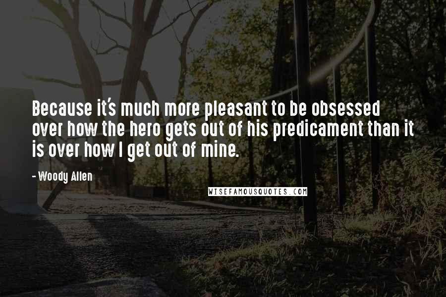 Woody Allen Quotes: Because it's much more pleasant to be obsessed over how the hero gets out of his predicament than it is over how I get out of mine.