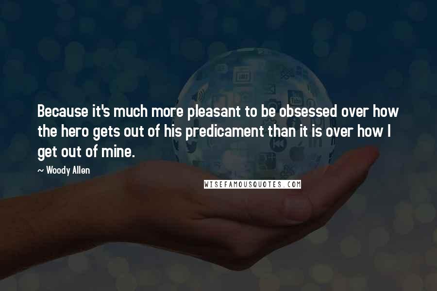 Woody Allen Quotes: Because it's much more pleasant to be obsessed over how the hero gets out of his predicament than it is over how I get out of mine.